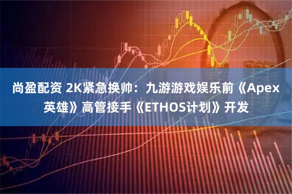 尚盈配资 2K紧急换帅：九游游戏娱乐前《Apex英雄》高管接手《ETHOS计划》开发