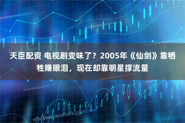 天臣配资 电视剧变味了？2005年《仙剑》靠牺牲赚眼泪，现在却靠明星撑流量