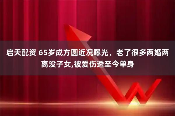 启天配资 65岁成方圆近况曝光，老了很多两婚两离没子女,被爱伤透至今单身