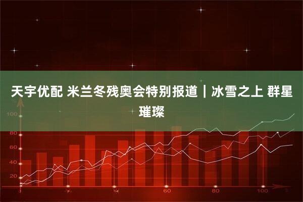 天宇优配 米兰冬残奥会特别报道｜冰雪之上 群星璀璨