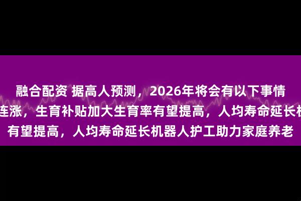 融合配资 据高人预测，2026年将会有以下事情发生：退休金实现22年连涨，生育补贴加大生育率有望提高，人均寿命延长机器人护工助力家庭养老