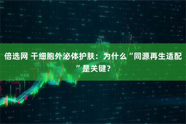 倍选网 干细胞外泌体护肤：为什么“同源再生适配”是关键？