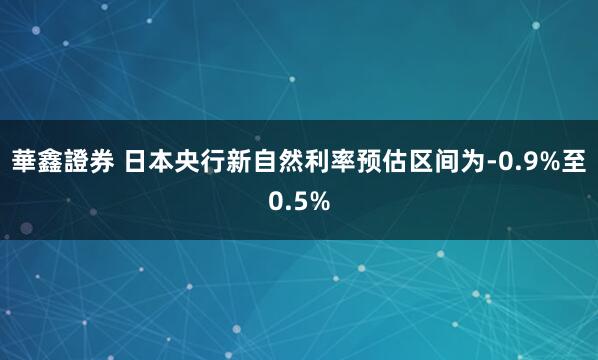華鑫證券 日本央行新自然利率预估区间为-0.9%至0.5%