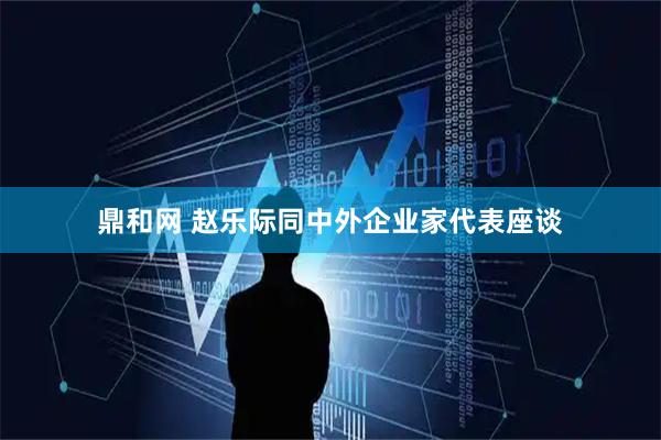 鼎和网 赵乐际同中外企业家代表座谈