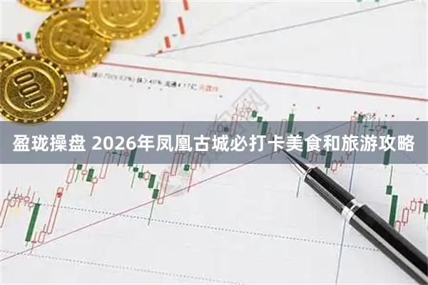 盈珑操盘 2026年凤凰古城必打卡美食和旅游攻略