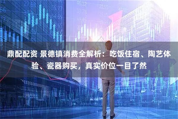 鼎配配资 景德镇消费全解析：吃饭住宿、陶艺体验、瓷器购买，真实价位一目了然