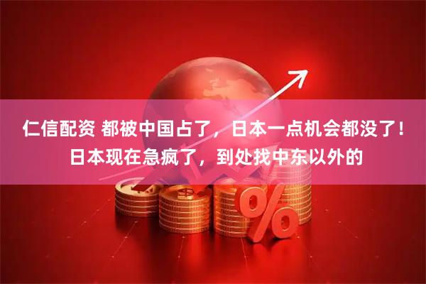 仁信配资 都被中国占了，日本一点机会都没了！ 日本现在急疯了，到处找中东以外的