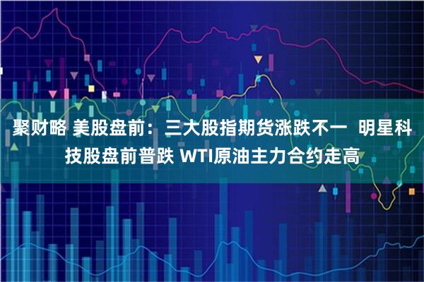 聚财略 美股盘前：三大股指期货涨跌不一  明星科技股盘前普跌 WTI原油主力合约走高