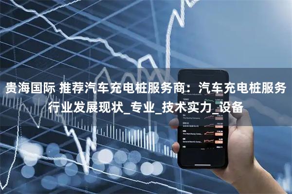 贵海国际 推荐汽车充电桩服务商：汽车充电桩服务行业发展现状_专业_技术实力_设备
