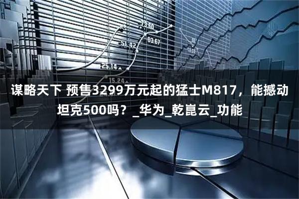 谋略天下 预售3299万元起的猛士M817，能撼动坦克500吗？_华为_乾崑云_功能