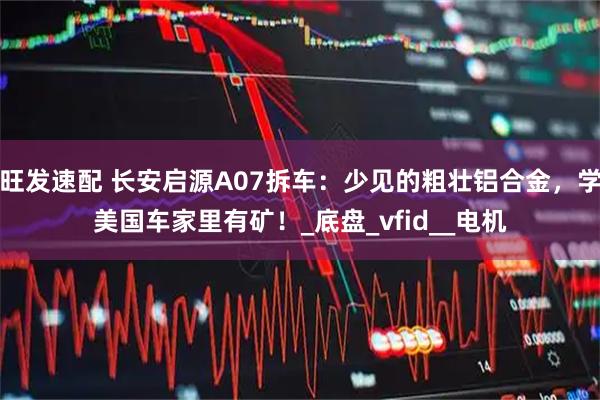 旺发速配 长安启源A07拆车：少见的粗壮铝合金，学美国车家里有矿！_底盘_vfid__电机